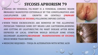 SYCOSIS OR VENEREAL FIG-WART IS A VENEREAL CHRONIC MIASM
PRIMARILY MANIFESTED EXTERNALLY BY THE CONDYLOMATOUS AND
CAULIFLOWER LIKE GROWTH ON GENITALS (PRIMARY
MANIFESTATIONS OF SYCOSIS) FOLLOWING IMPURE COITION.
WHEN THESE EXCRESCENCES ARE REMOVED BY THE ALLOPATHIC
PHYSICIAN THROUGH SOME EXT MEANS LIKE CAUTERISING,BURNING
AND CUTTING BY LIGATURES,THE FIG WART DISEASE AFTER BEING
DEPRIVED OF LOCAL SYMPTOM WOULD DEVELOP SOME OTHER
SECONDARY AILMENTS(SECONDARY MANIFESTATIONS OF SYCOSIS)
MUCH WORSE THAN BEFORE.
MEDICINE REQUIRED – THUJA IN ALTERNATION WITH NITRIC ACID
SYCOSIS APHORISM 79
 
