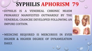 SYPHILIS APHORISM 79
• SYPHILIS IS A VENEREAL CHRONIC MIASM
PRIMARILY MANIFESTED OUTWARDLY BY THE
VENEREAL CHANCRE DEVELOPED FOLLOWING AN
IMPURE COITION.
• MEDICINE REQUIRED IS MERCURIUS IN EVER
HIGHER & HIGHER DEGREE OF DYNAMIZATION
DAILY.
 