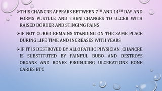 THIS CHANCRE APPEARS BETWEEN 7TH AND 14TH DAY AND
FORMS PUSTULE AND THEN CHANGES TO ULCER WITH
RAISED BORDER AND STINGING PAINS
IF NOT CURED REMAINS STANDING ON THE SAME PLACE
DURING LIFE TIME AND INCREASES WITH YEARS
IF IT IS DESTROYED BY ALLOPATHIC PHYSICIAN ,CHANCRE
IS SUBSTITUTED BY PAINFUL BUBO AND DESTROYS
ORGANS AND BONES PRODUCING ULCERATIONS BONE
CARIES ETC
 
