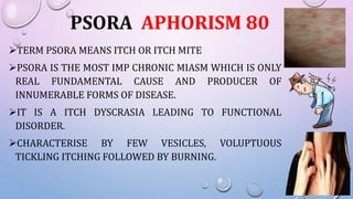 PSORA APHORISM 80
TERM PSORA MEANS ITCH OR ITCH MITE
PSORA IS THE MOST IMP CHRONIC MIASM WHICH IS ONLY
REAL FUNDAMENTAL CAUSE AND PRODUCER OF
INNUMERABLE FORMS OF DISEASE.
IT IS A ITCH DYSCRASIA LEADING TO FUNCTIONAL
DISORDER.
CHARACTERISE BY FEW VESICLES, VOLUPTUOUS
TICKLING ITCHING FOLLOWED BY BURNING.
 