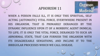 APHORISM 11
WHEN A PERSON FALLS ILL, IT IS ONLY THIS SPIRITUAL, SELF
ACTING (AUTOMATIC) VITAL FORCE, EVERYWHERE PRESENT IN
HIS ORGANISM, THAT IS PRIMARILY DERANGED BY THE
DYNAMIC INFLUENCE UPON IT OF A MORBIFIC AGENT INIMICAL
TO LIFE; IT IS ONLY THE VITAL FORCE, DERANGED TO SUCH AN
ABNORMAL STATE, THAT CAN FURNISH THE ORGANISM WITH
ITS DISAGREEABLE SENSATIONS, AND INCLINE IT TO THE
IRREGULAR PROCESSES WHICH WE CALL DISEASE.
 
