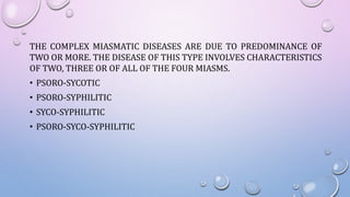 THE COMPLEX MIASMATIC DISEASES ARE DUE TO PREDOMINANCE OF
TWO OR MORE. THE DISEASE OF THIS TYPE INVOLVES CHARACTERISTICS
OF TWO, THREE OR OF ALL OF THE FOUR MIASMS.
• PSORO-SYCOTIC
• PSORO-SYPHILITIC
• SYCO-SYPHILITIC
• PSORO-SYCO-SYPHILITIC
 