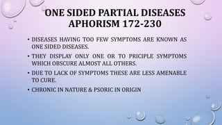 ONE SIDED PARTIAL DISEASES
APHORISM 172-230
• DISEASES HAVING TOO FEW SYMPTOMS ARE KNOWN AS
ONE SIDED DISEASES.
• THEY DISPLAY ONLY ONE OR TO PRICIPLE SYMPTOMS
WHICH OBSCURE ALMOST ALL OTHERS.
• DUE TO LACK OF SYMPTOMS THESE ARE LESS AMENABLE
TO CURE.
• CHRONIC IN NATURE & PSORIC IN ORIGIN
 