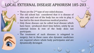 LOCAL EXTERNAL DISEASE APHORISM 185-203
• These are the 2nd type of one-sided disease.
• The old school has considered that it is disease of
skin only and rest of the body has no role to play, it
has laid to the most disastrous medical practice.
• Only those disease can be called local disease which
have been : produced short time before, solely by an
external lesion & rest of the body does not
participate.
• The treatment of such diseases is relegated to
surgery; but in these cases also dynamic medicines
are required where whole body participates and are
dynamically deranged.
 