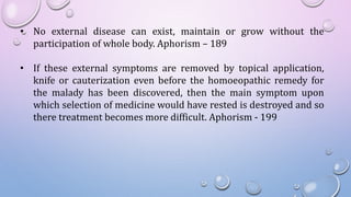 • No external disease can exist, maintain or grow without the
participation of whole body. Aphorism – 189
• If these external symptoms are removed by topical application,
knife or cauterization even before the homoeopathic remedy for
the malady has been discovered, then the main symptom upon
which selection of medicine would have rested is destroyed and so
there treatment becomes more difficult. Aphorism - 199
 