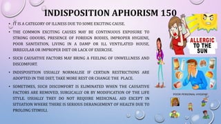 INDISPOSITION APHORISM 150
• IT IS A CATEGORY OF ILLNESS DUE TO SOME EXCITING CAUSE.
• THE COMMON EXCITING CAUSES MAY BE CONTINUOUS EXPOSURE TO
STRONG ODOURS, PRESENCE OF FOREIGN BODIES, IMPROPER HYGIENE,
POOR SANITATION, LIVING IN A DAMP OR ILL VENTILATED HOUSE,
IRREGULAR OR IMPROPER DIET OR LACK OF EXERCISE.
• SUCH CAUSATIVE FACTORS MAY BRING A FEELING OF UNWELLNESS AND
DISCOMFORT.
• INDISPOSITION USUALLY NORMALISE IF CERTAIN RESTRICTIONS ARE
ADOPTED IN THE DIET, TAKE MORE REST OR CHANGE THE PLACE.
• SOMETIMES, SUCH DISCOMFORT IS ELIMINATED WHEN THE CAUSATIVE
FACTORS ARE REMOVED, SURGICALLY OR BY MODIFICATION OF THE LIFE
STYLE. USUALLY THEY DO NOT REQUIRE MEDICINAL AID EXCEPT IN
SITUATION WHERE THERE IS SERIOUS DERANGEMENT OF HEALTH DUE TO
PROLONG STIMULI.
 