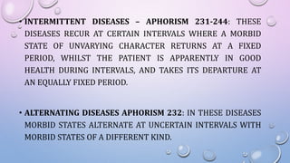 • INTERMITTENT DISEASES – APHORISM 231-244: THESE
DISEASES RECUR AT CERTAIN INTERVALS WHERE A MORBID
STATE OF UNVARYING CHARACTER RETURNS AT A FIXED
PERIOD, WHILST THE PATIENT IS APPARENTLY IN GOOD
HEALTH DURING INTERVALS, AND TAKES ITS DEPARTURE AT
AN EQUALLY FIXED PERIOD.
• ALTERNATING DISEASES APHORISM 232: IN THESE DISEASES
MORBID STATES ALTERNATE AT UNCERTAIN INTERVALS WITH
MORBID STATES OF A DIFFERENT KIND.
 