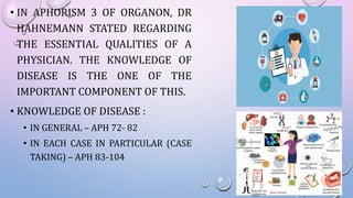 • IN APHORISM 3 OF ORGANON, DR
HAHNEMANN STATED REGARDING
THE ESSENTIAL QUALITIES OF A
PHYSICIAN. THE KNOWLEDGE OF
DISEASE IS THE ONE OF THE
IMPORTANT COMPONENT OF THIS.
• KNOWLEDGE OF DISEASE :
• IN GENERAL – APH 72- 82
• IN EACH CASE IN PARTICULAR (CASE
TAKING) – APH 83-104
 