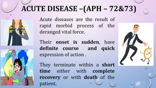 ACUTE DISEASE –(APH – 72&73)
Acute diseases are the result of
rapid morbid process of the
deranged vital force.
Their onset is sudden, have
definite course and quick
expression of action .
They terminate within a short
time either with complete
recovery or with death of the
patient.
 