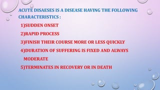 ACUTE DISAESES IS A DISEASE HAVING THE FOLLOWING
CHARACTERISTICS :
1)SUDDEN ONSET
2)RAPID PROCESS
3)FINISH THEIR COURSE MORE OR LESS QUICKLY
4)DURATION OF SUFFERING IS FIXED AND ALWAYS
MODERATE
5)TERMINATES IN RECOVERY OR IN DEATH
 