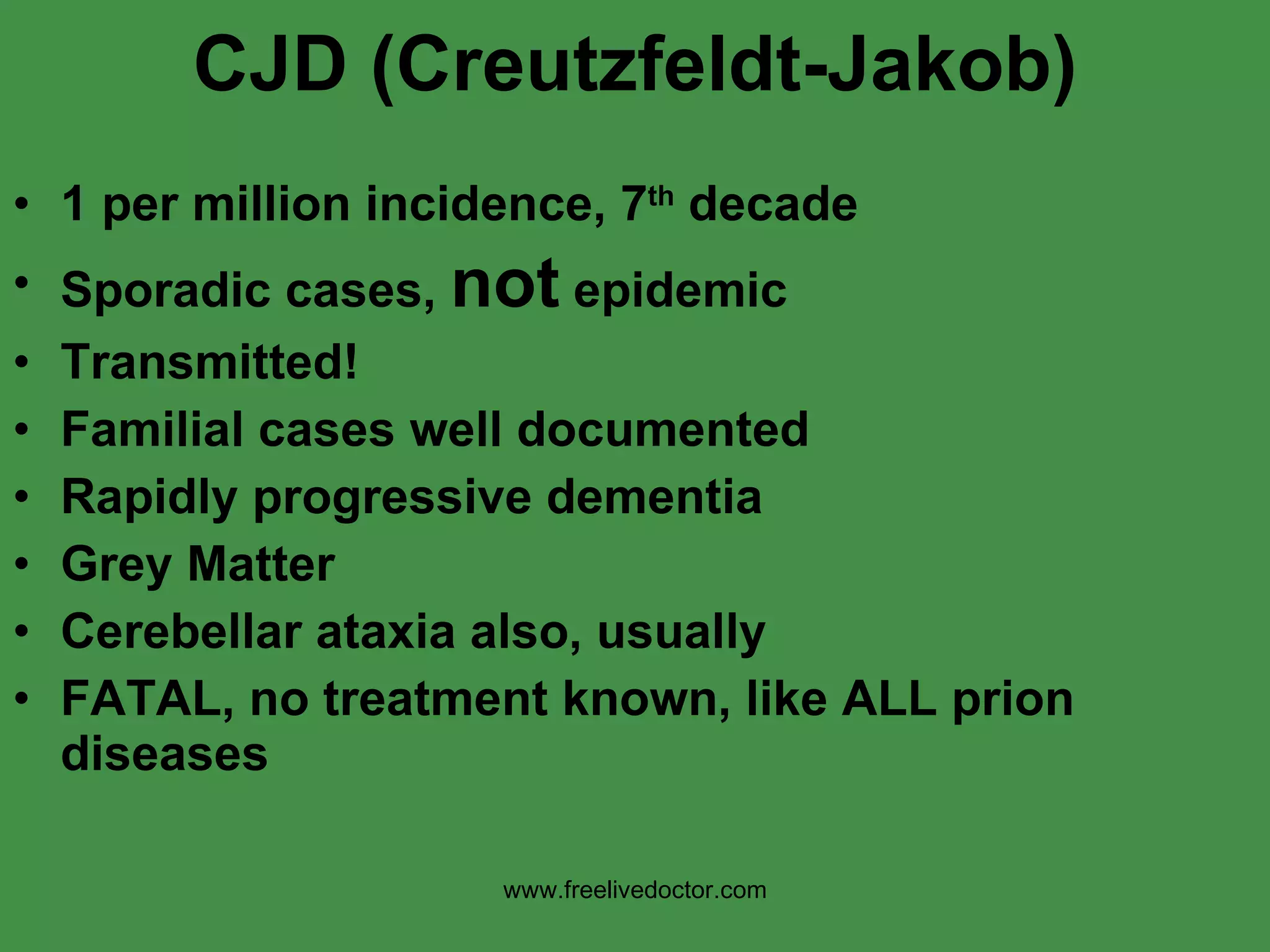 CJD (Creutzfeldt-Jakob) 1 per million incidence, 7 th  decade Sporadic cases,  not  epidemic Transmitted! Familial cases well documented Rapidly progressive dementia Grey Matter Cerebellar ataxia also, usually FATAL, no treatment known, like ALL prion diseases www.freelivedoctor.com 