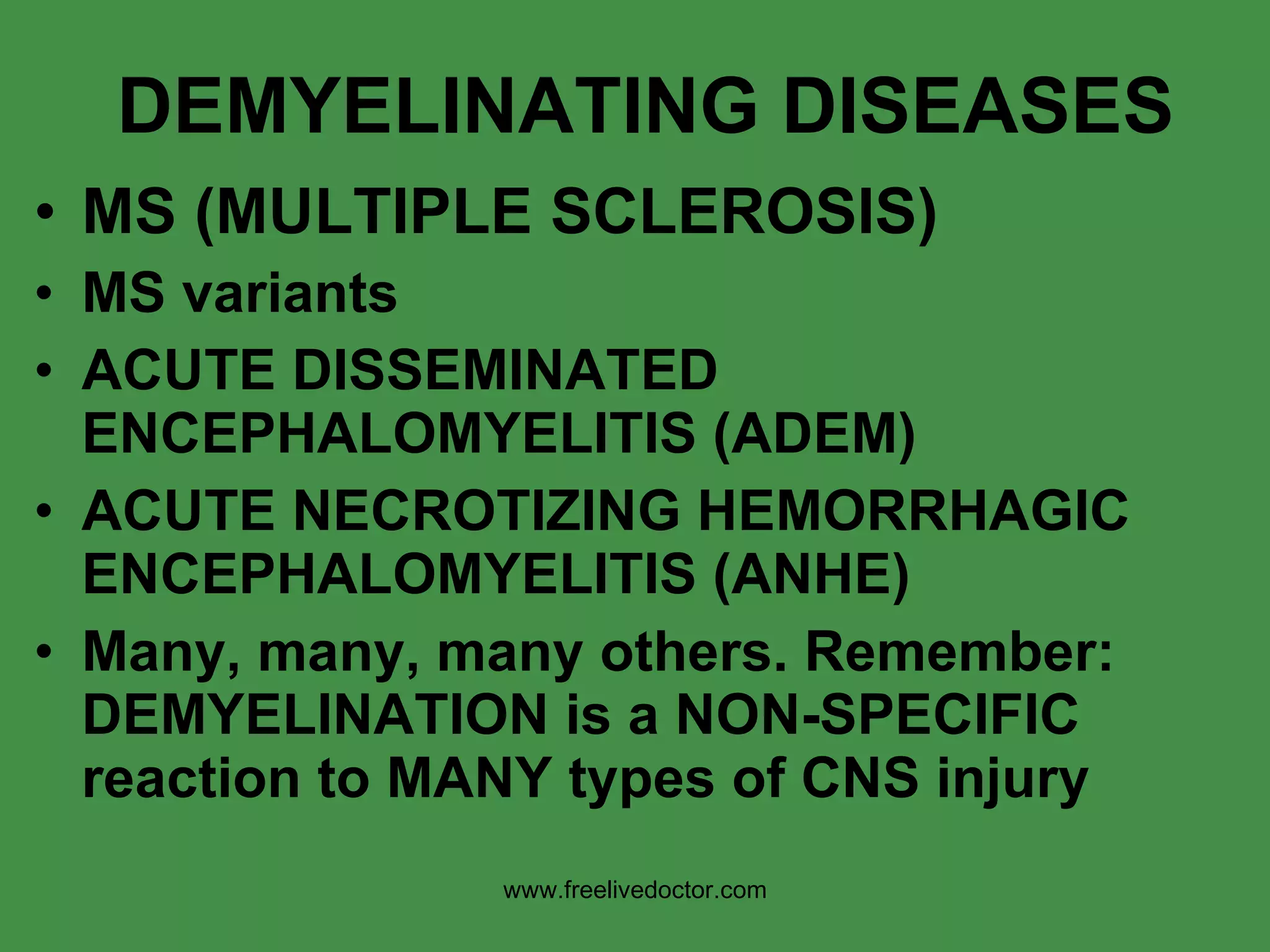 DEMYELINATING DISEASES MS (MULTIPLE SCLEROSIS) MS variants ACUTE DISSEMINATED ENCEPHALOMYELITIS (ADEM) ACUTE NECROTIZING HEMORRHAGIC ENCEPHALOMYELITIS (ANHE) Many, many, many others. Remember: DEMYELINATION is a NON-SPECIFIC reaction to MANY types of CNS injury www.freelivedoctor.com 