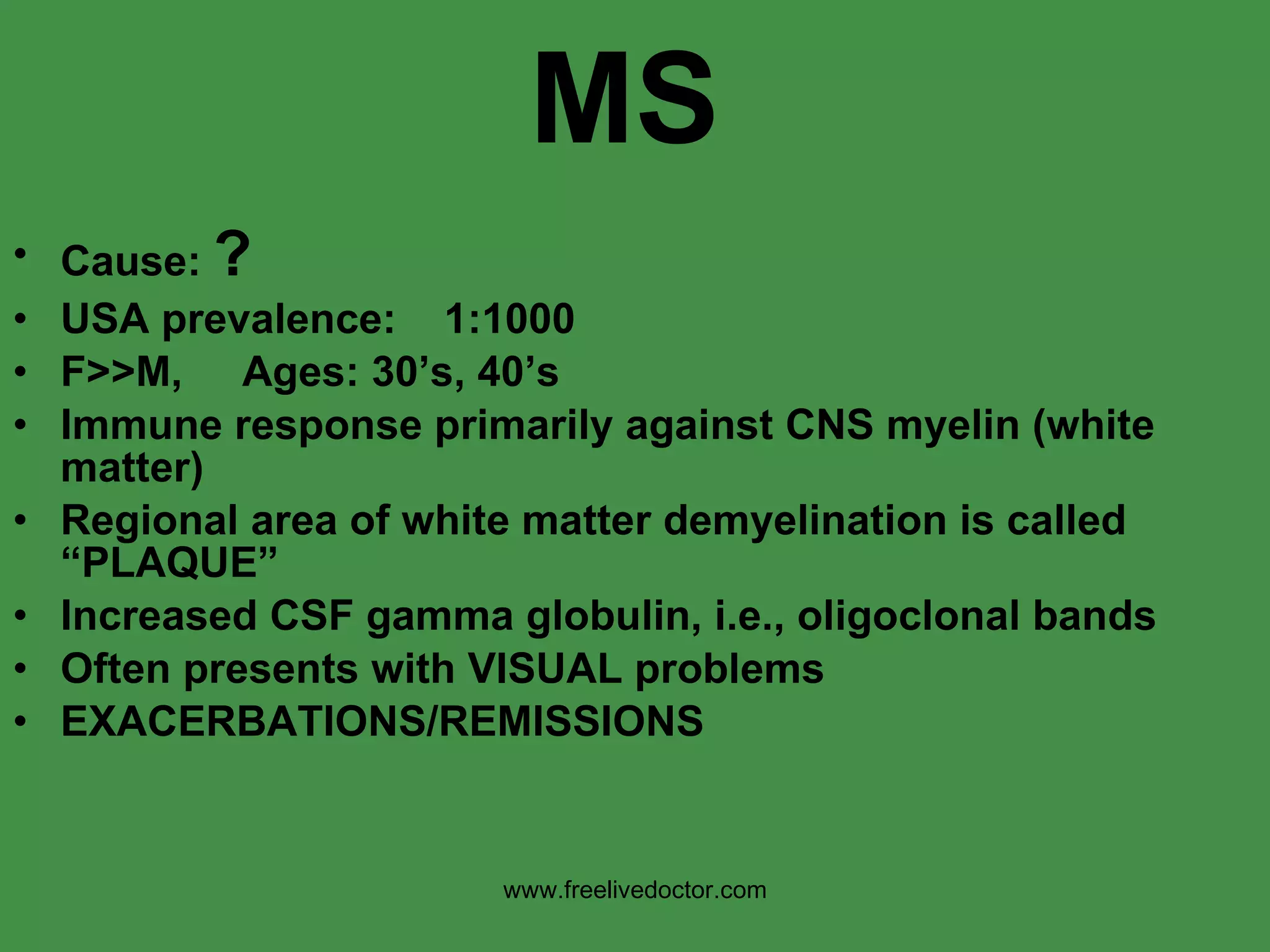 MS Cause:  ? USA prevalence:  1:1000  F>>M,  Ages: 30’s, 40’s Immune response primarily against CNS myelin (white matter) Regional area of white matter demyelination is called “PLAQUE” Increased CSF gamma globulin, i.e., oligoclonal bands Often presents with VISUAL problems EXACERBATIONS/REMISSIONS www.freelivedoctor.com 