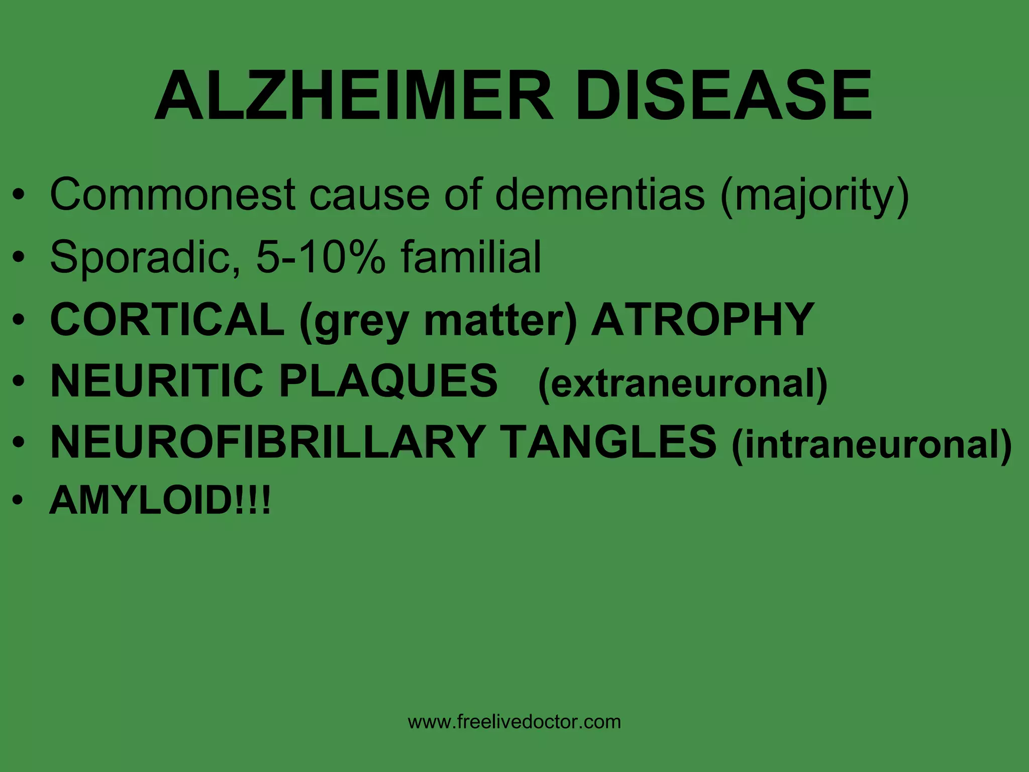 ALZHEIMER DISEASE Commonest cause of dementias (majority) Sporadic, 5-10% familial CORTICAL (grey matter) ATROPHY NEURITIC PLAQUES  (extraneuronal) NEUROFIBRILLARY TANGLES  (intraneuronal) AMYLOID!!! www.freelivedoctor.com 