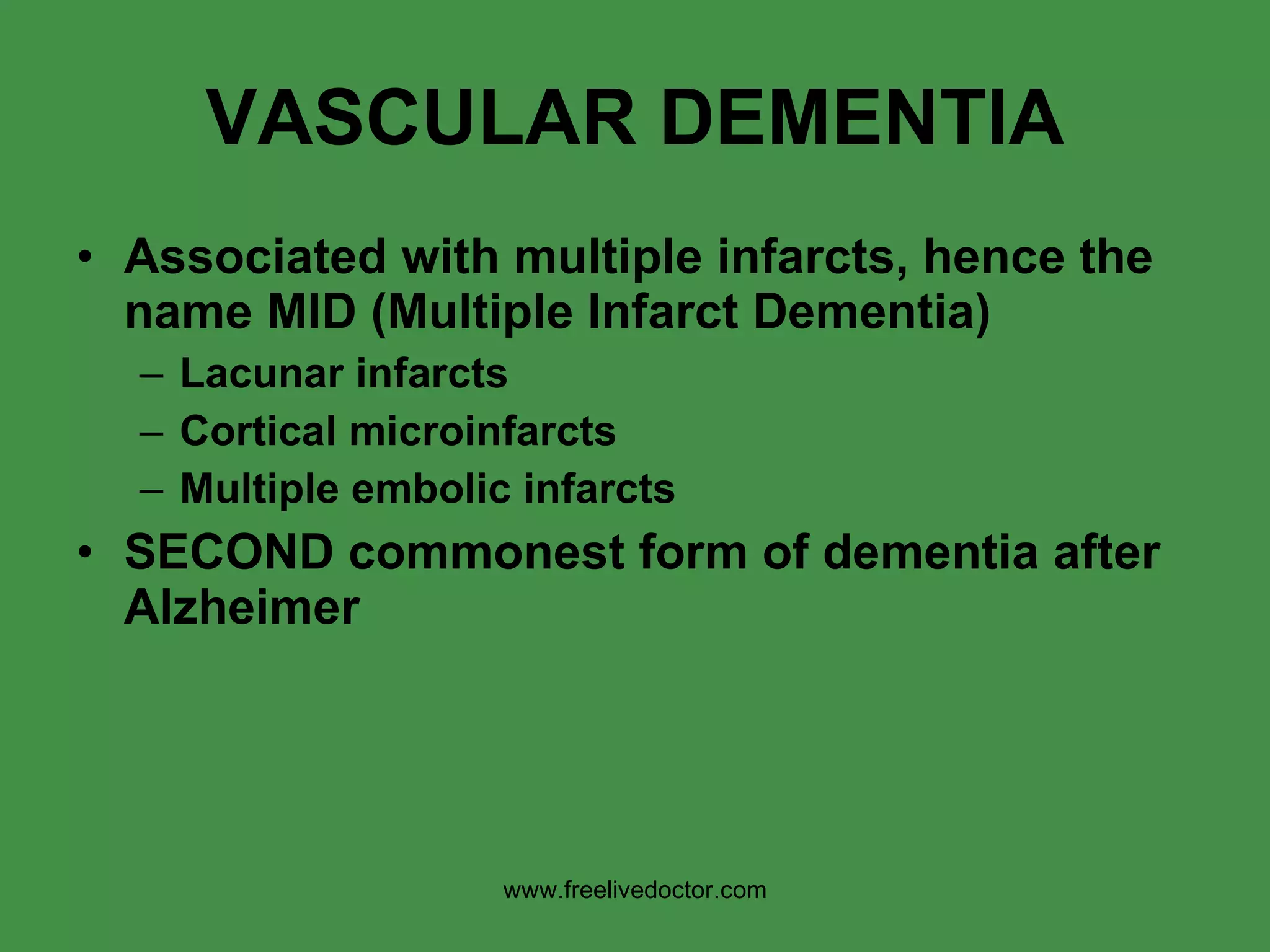 VASCULAR DEMENTIA Associated with multiple infarcts, hence the name MID (Multiple Infarct Dementia) Lacunar infarcts Cortical microinfarcts Multiple embolic infarcts SECOND commonest form of dementia after Alzheimer www.freelivedoctor.com 