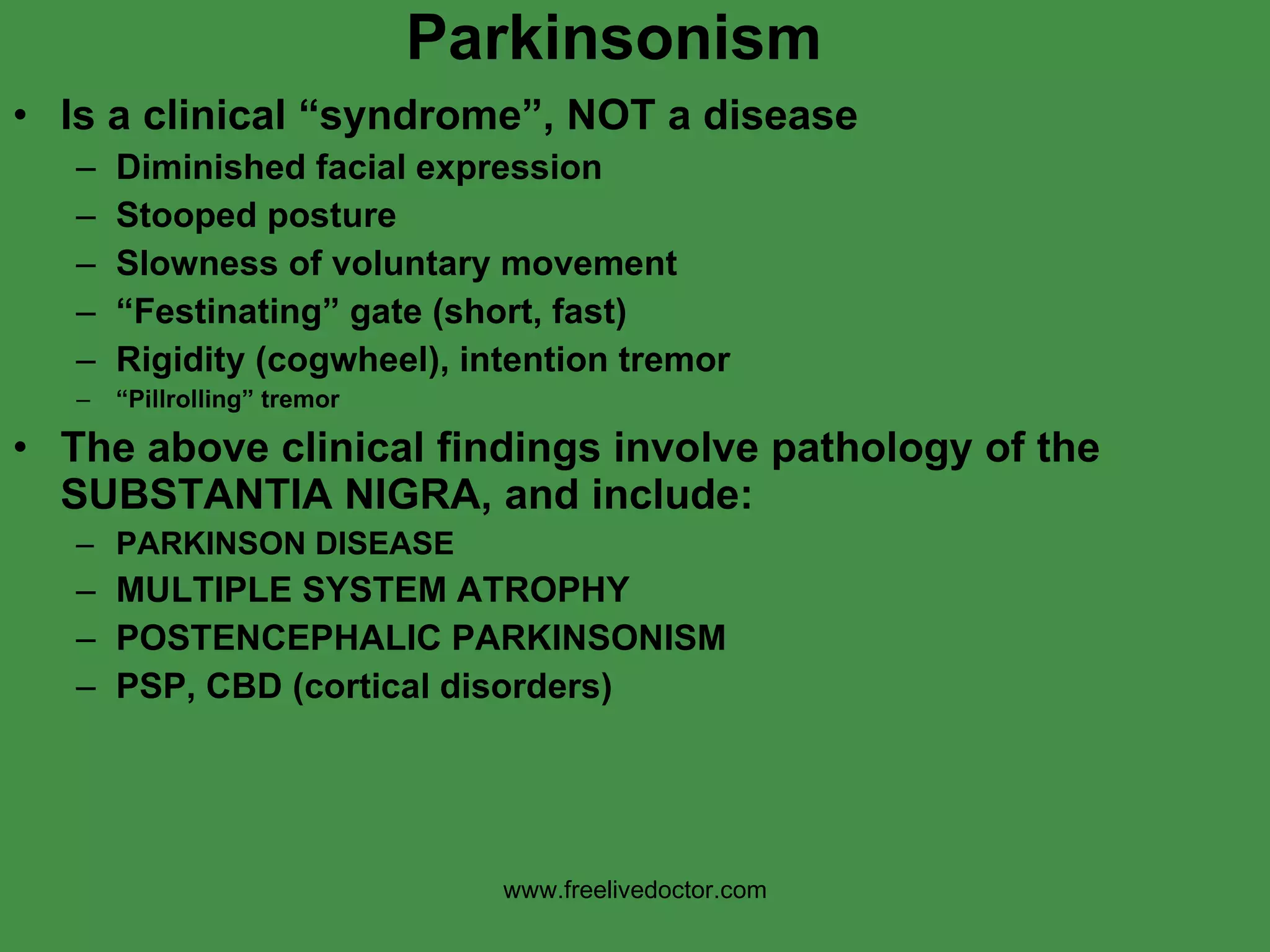 Parkinsonism Is a clinical “syndrome”, NOT a disease Diminished facial expression  Stooped posture Slowness of voluntary movement “ Festinating” gate (short, fast) Rigidity (cogwheel), intention tremor “ Pillrolling” tremor The above clinical findings involve pathology of the SUBSTANTIA NIGRA, and include: PARKINSON DISEASE MULTIPLE SYSTEM ATROPHY POSTENCEPHALIC PARKINSONISM PSP, CBD (cortical disorders) www.freelivedoctor.com 