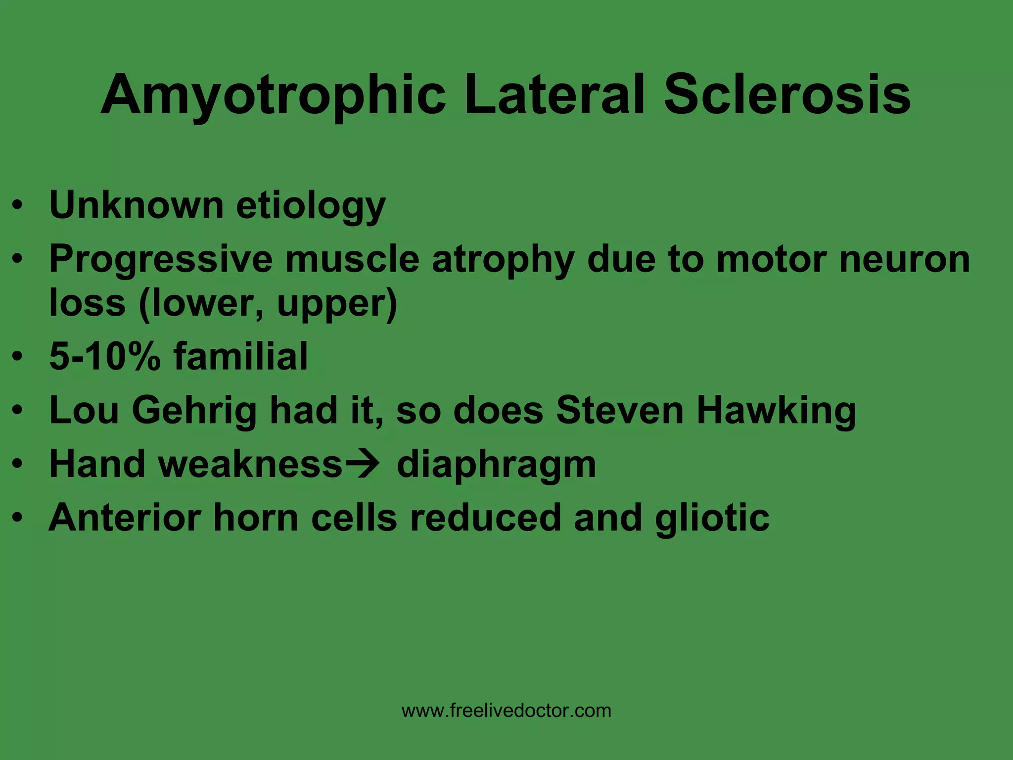 Amyotrophic Lateral Sclerosis Unknown etiology Progressive muscle atrophy due to motor neuron loss (lower, upper) 5-10% familial Lou Gehrig had it, so does Steven Hawking Hand weakness   diaphragm Anterior horn cells reduced and gliotic www.freelivedoctor.com 