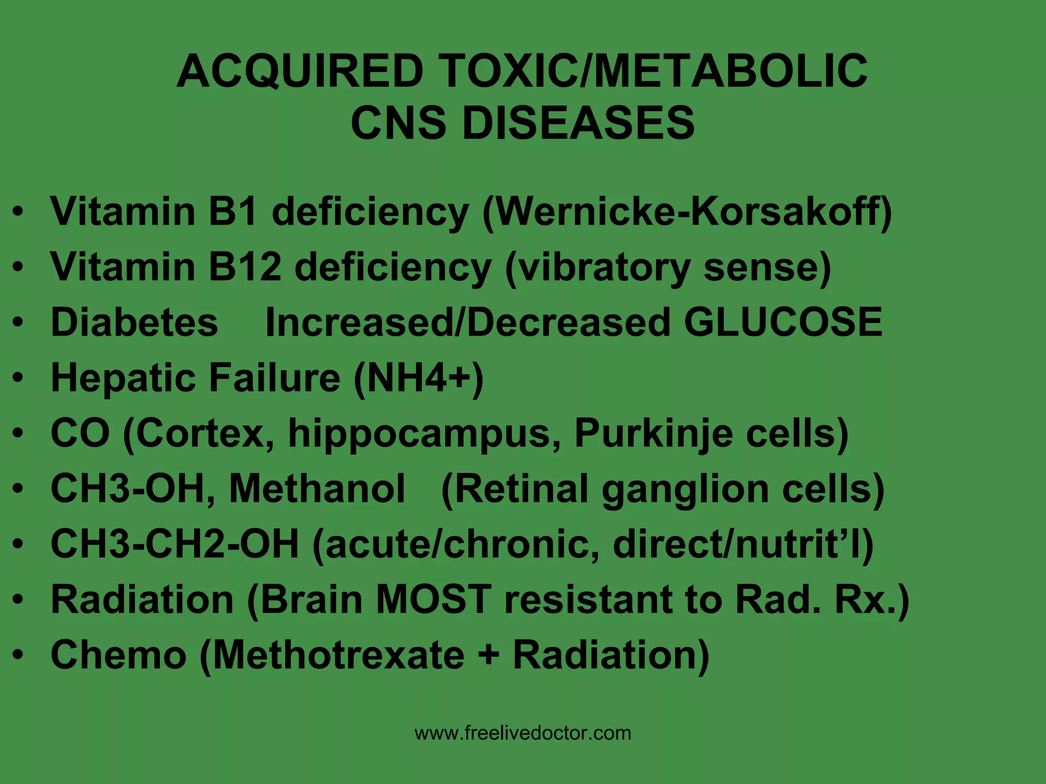 ACQUIRED TOXIC/METABOLIC CNS DISEASES Vitamin B1 deficiency (Wernicke-Korsakoff) Vitamin B12 deficiency (vibratory sense) Diabetes  Increased/Decreased GLUCOSE Hepatic Failure (NH4+) CO (Cortex, hippocampus, Purkinje cells) CH3-OH, Methanol  (Retinal ganglion cells) CH3-CH2-OH (acute/chronic, direct/nutrit’l) Radiation (Brain MOST resistant to Rad. Rx.) Chemo (Methotrexate + Radiation) www.freelivedoctor.com 