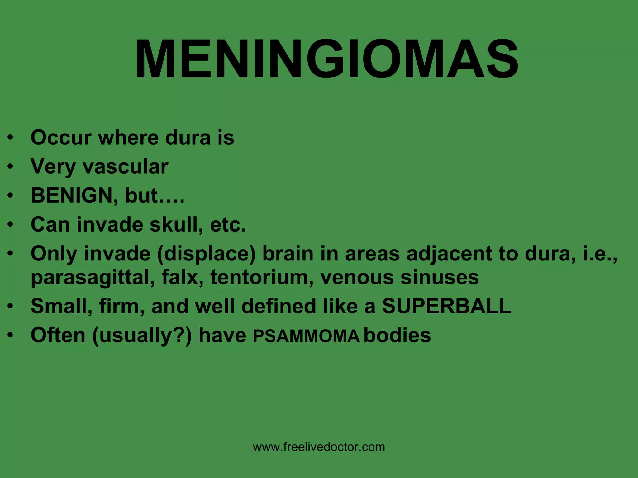 MENINGIOMAS Occur where dura is Very vascular BENIGN, but…. Can invade skull, etc. Only invade (displace) brain in areas adjacent to dura, i.e., parasagittal, falx, tentorium, venous sinuses Small, firm, and well defined like a SUPERBALL Often (usually?) have  PSAMMOMA   bodies www.freelivedoctor.com 