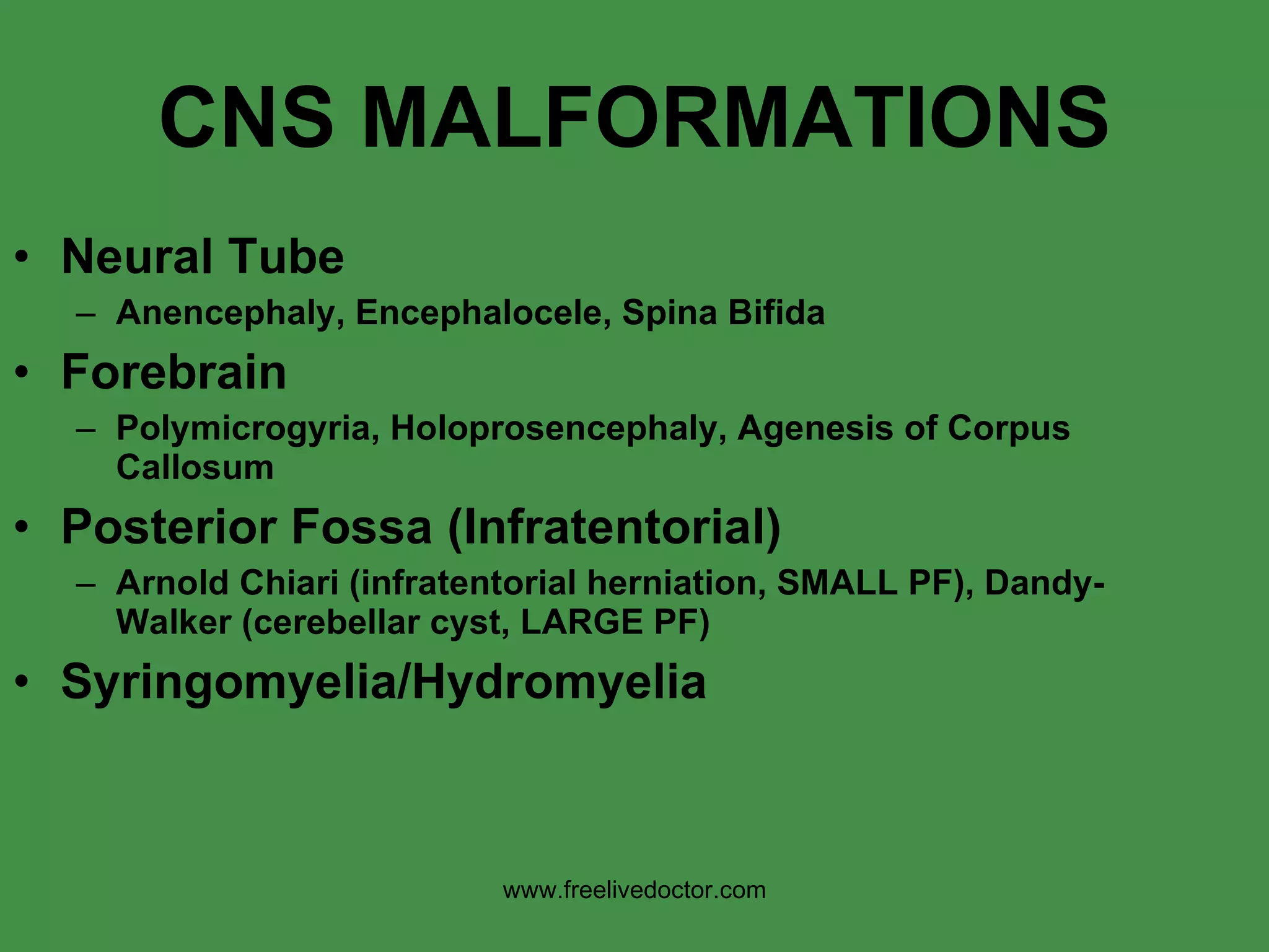 CNS MALFORMATIONS Neural Tube Anencephaly, Encephalocele, Spina Bifida Forebrain Polymicrogyria, Holoprosencephaly, Agenesis of Corpus Callosum Posterior Fossa (Infratentorial) Arnold Chiari (infratentorial herniation, SMALL PF), Dandy-Walker (cerebellar cyst, LARGE PF) Syringomyelia/Hydromyelia www.freelivedoctor.com 