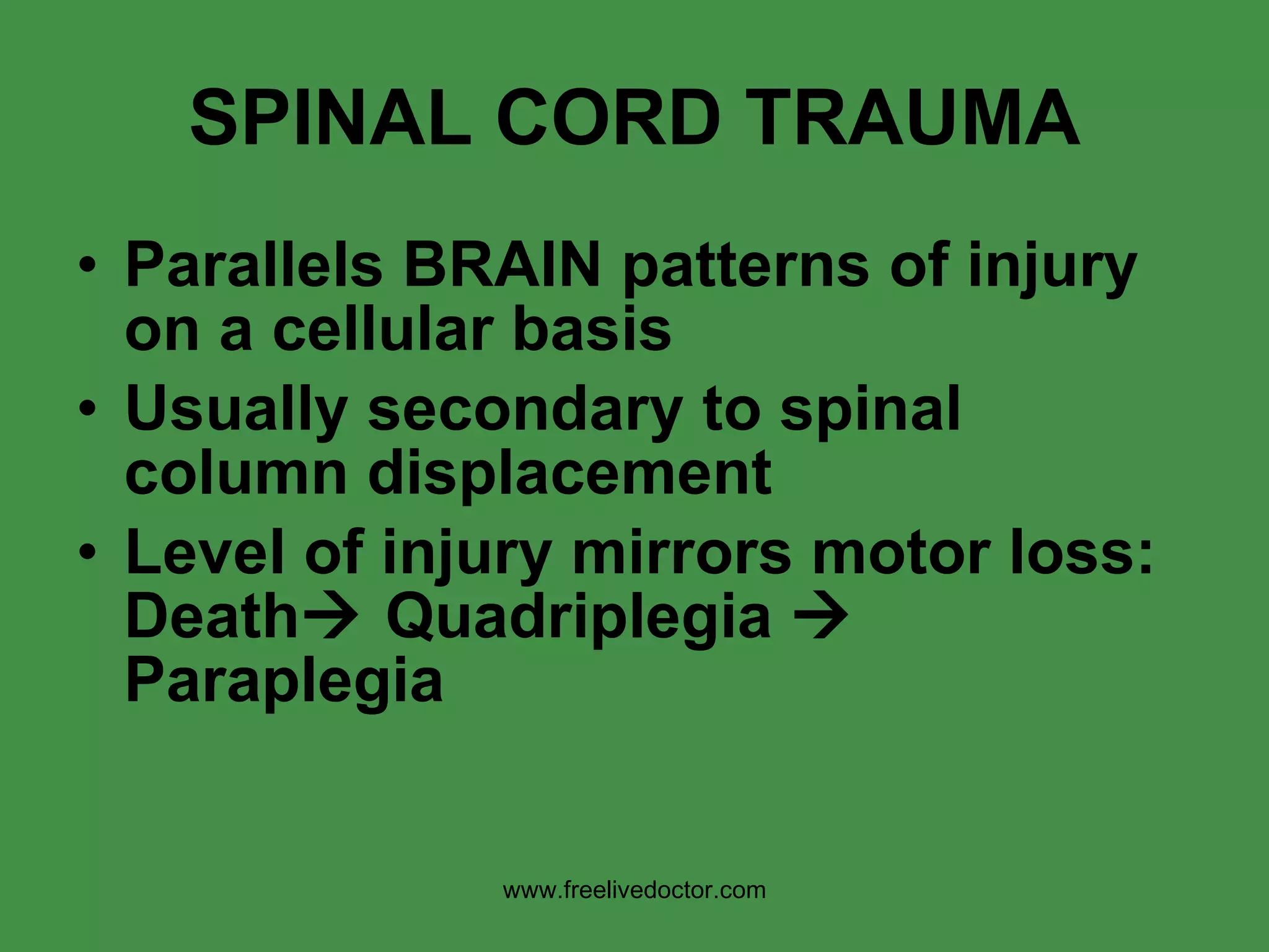 SPINAL CORD TRAUMA Parallels BRAIN patterns of injury on a cellular basis Usually secondary to spinal column displacement Level of injury mirrors motor loss: Death   Quadriplegia    Paraplegia www.freelivedoctor.com 