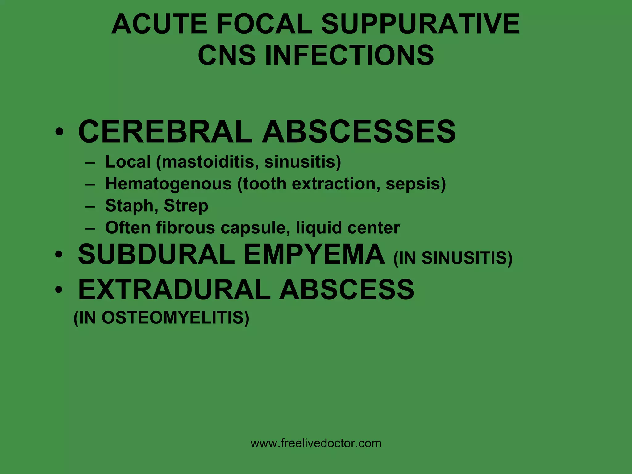 ACUTE FOCAL SUPPURATIVE CNS INFECTIONS CEREBRAL ABSCESSES Local (mastoiditis, sinusitis) Hematogenous (tooth extraction, sepsis) Staph, Strep Often fibrous capsule, liquid center SUBDURAL EMPYEMA  (IN SINUSITIS) EXTRADURAL ABSCESS  (IN OSTEOMYELITIS) www.freelivedoctor.com 