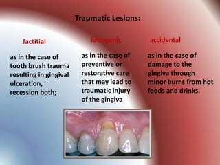 Traumatic Lesions:

    factitial               iatrogenic       accidental

as in the case of        as in the case of   as in the case of
tooth brush trauma       preventive or       damage to the
resulting in gingival    restorative care    gingiva through
ulceration,              that may lead to    minor burns from hot
recession both;          traumatic injury    foods and drinks.
                         of the gingiva
 