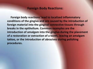 Foreign Body Reactions:

   Foreign body reactions' lead to localized inflammatory
conditions of the gingiva and are caused by the introduction of
foreign material into the gingival connective tissues through
breaks in the epithelium. Common examples are the
introduction of amalgam into the gingiva during the placement
of a restoration or extraction of a tooth, leaving an amalgam
tattoo, or the introduction of abrasives during polishing
procedures.
 