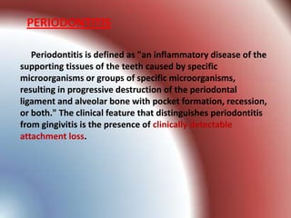 PERIODONTITIS

   Periodontitis is defined as "an inflammatory disease of the
supporting tissues of the teeth caused by specific
microorganisms or groups of specific microorganisms,
resulting in progressive destruction of the periodontal
ligament and alveolar bone with pocket formation, recession,
or both." The clinical feature that distinguishes periodontitis
from gingivitis is the presence of clinically detectable
attachment loss.
 
