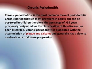 Chronic Periodontitis

Chronic periodontitis is the most common form of periodontitis
Chronic periodontitis is most prevalent in adults but can be
observed in children therefore the age range of >35 years
previously designated for the classification of this disease has
been discarded. Chronic periodontitis is associated with the
accumulation of plaque and calculus and generally has a slow to
moderate rate of disease progression
 