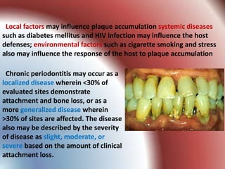 Local factors may influence plaque accumulation systemic diseases
such as diabetes mellitus and HIV infection may influence the host
defenses; environmental factors such as cigarette smoking and stress
also may influence the response of the host to plaque accumulation

 Chronic periodontitis may occur as a
localized disease wherein <30% of
evaluated sites demonstrate
attachment and bone loss, or as a
more generalized disease wherein
>30% of sites are affected. The disease
also may be described by the severity
of disease as slight, moderate, or
severe based on the amount of clinical
attachment loss.
 