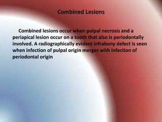 Combined Lesions

   Combined lesions occur when pulpal necrosis and a
periapical lesion occur on a tooth that also is periodontally
involved. A radiographically evident infrabony defect is seen
when infection of pulpal origin merges with infection of
periodontal origin
 