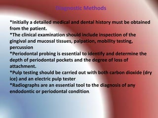 Diagnostic Methods

*Initially a detailed medical and dental history must be obtained
from the patient.
*The clinical examination should include inspection of the
gingival and mucosal tissues, palpation, mobility testing,
percussion
*Periodontal probing is essential to identify and determine the
depth of periodontal pockets and the degree of loss of
attachment.
*Pulp testing should be carried out with both carbon dioxide (dry
ice) and an electric pulp tester
*Radiographs are an essential tool to the diagnosis of any
endodontic or periodontal condition.
 