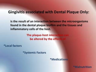 Gingivitis associated with Dental Plaque Only:

     is the result of an interaction between the microorganisms
     found in the dental plaque biofilm and the tissues and
     inflammatory cells of the host.
                   The plaque-host interaction can
                     be altered by the effects of

*Local factors

                 *Systemic Factors

                                     *Medications

                                                     *Malnutrition
 