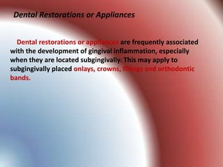 Dental Restorations or Appliances


  Dental restorations or appliances are frequently associated
with the development of gingival inflammation, especially
when they are located subgingivally. This may apply to
subgingivally placed onlays, crowns, fillings and orthodontic
bands.
 