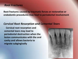Root Fractures

Root fractures caused by traumatic forces or restorative or
endodontic procedures may lead to periodontal involvement


Cervical Root Resorption and Cemental Tears
  Cervical root resorption and
cemental tears may lead to
periodontal destruction when the
lesion communicates with the oral
cavity and allows bacteria to
migrate subgingivally
 