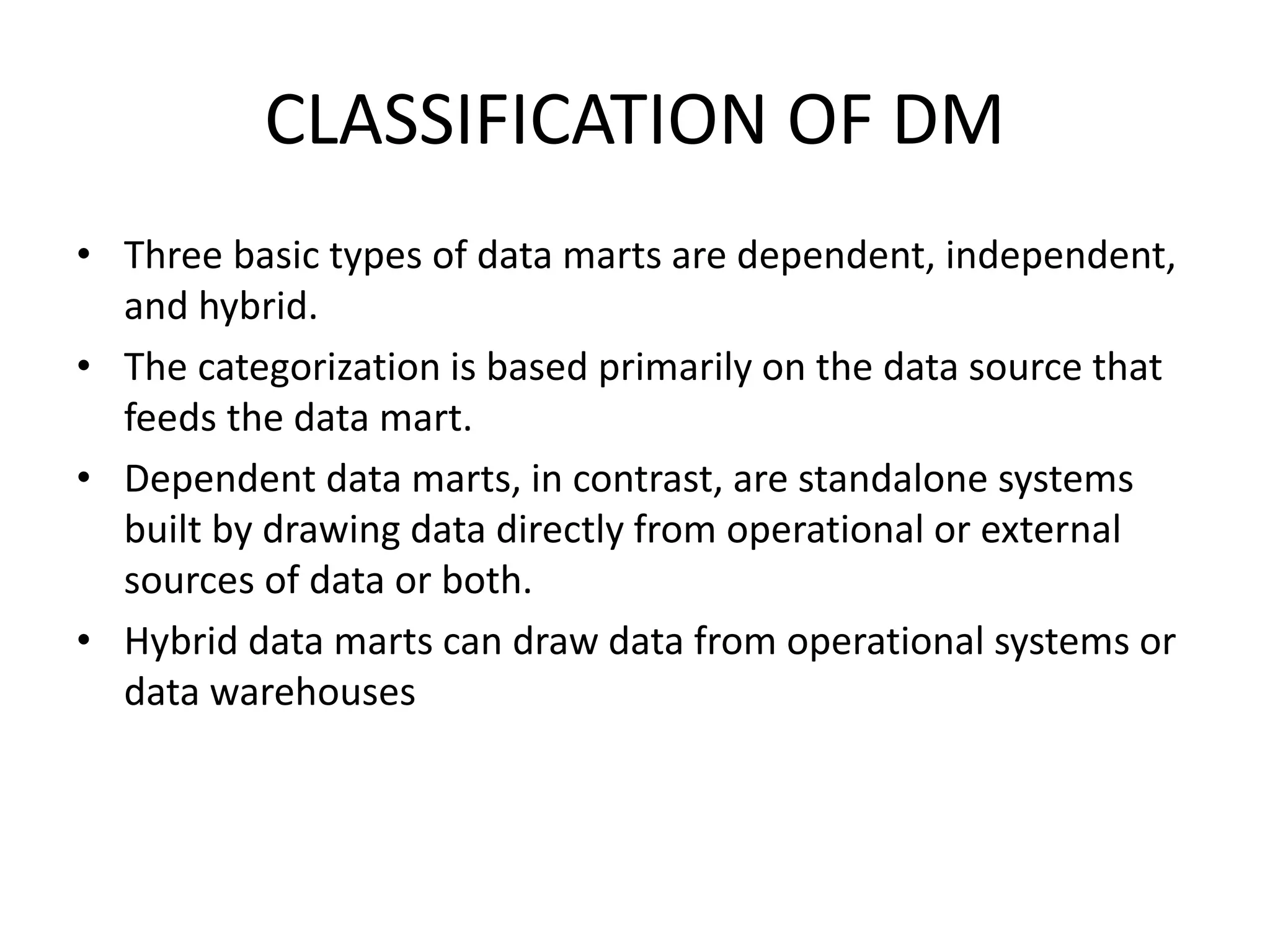 CLASSIFICATION OF DM
• Three basic types of data marts are dependent, independent,
and hybrid.
• The categorization is based primarily on the data source that
feeds the data mart.
• Dependent data marts, in contrast, are standalone systems
built by drawing data directly from operational or external
sources of data or both.
• Hybrid data marts can draw data from operational systems or
data warehouses
 