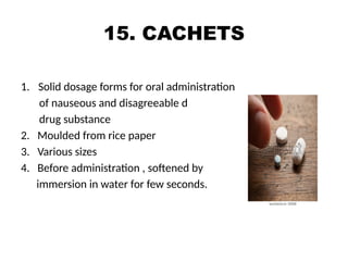 15. CACHETS
1. Solid dosage forms for oral administration
of nauseous and disagreeable d
drug substance
2. Moulded from rice paper
3. Various sizes
4. Before administration , softened by
immersion in water for few seconds.
 