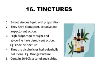 16. TINCTURES
1. Sweet viscous liquid oral preparation
2. They have demulcent, sedative and
expectorant action.
3. High proportion of sugar and
glycerine have demulcent action.
Eg. Codeine tincture
4. They are alcoholic or hydroalcoholic
solutions . Eg. Orange tincture
5. Contain 20-90% alcohol and spirits.
 