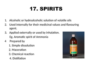 17. SPIRITS
1. Alcoholic or hydroalcoholic solution of volatile oils
2. Used internally for their medicinal values and flavouring
agent.
3. Applied externally or used by inhalation.
Eg. Aromatic spirit of Ammonia
4 Prepared by
1. Simple dissolution
2. Maceration
3. Chemical reaction
4. Distillation
 