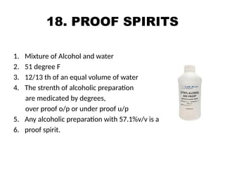 18. PROOF SPIRITS
1. Mixture of Alcohol and water
2. 51 degree F
3. 12/13 th of an equal volume of water
4. The strenth of alcoholic preparation
are medicated by degrees,
over proof o/p or under proof u/p
5. Any alcoholic preparation with 57.1%v/v is a
6. proof spirit.
 