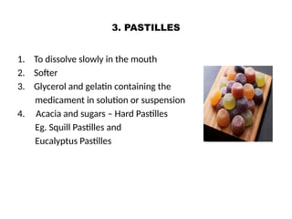 3. PASTILLES
1. To dissolve slowly in the mouth
2. Softer
3. Glycerol and gelatin containing the
medicament in solution or suspension
4. Acacia and sugars – Hard Pastilles
Eg. Squill Pastilles and
Eucalyptus Pastilles
 