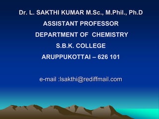 Dr. L. SAKTHI KUMAR M.Sc., M.Phil., Ph.D
ASSISTANT PROFESSOR
DEPARTMENT OF CHEMISTRY
S.B.K. COLLEGE
ARUPPUKOTTAI – 626 101
e-mail :lsakthi@rediffmail.com
 