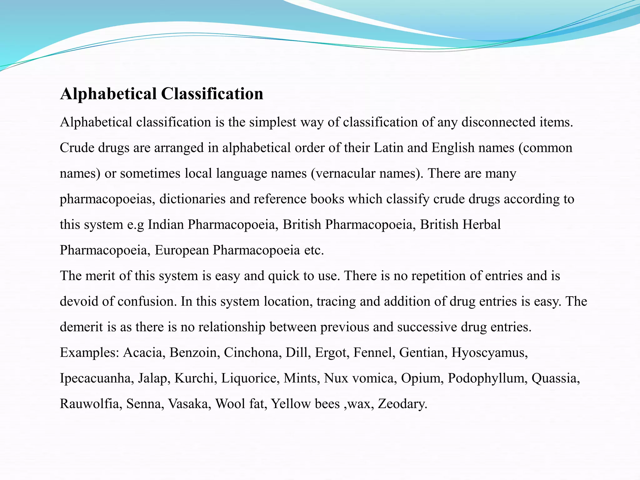 Alphabetical Classification
Alphabetical classification is the simplest way of classification of any disconnected items.
Crude drugs are arranged in alphabetical order of their Latin and English names (common
names) or sometimes local language names (vernacular names). There are many
pharmacopoeias, dictionaries and reference books which classify crude drugs according to
this system e.g Indian Pharmacopoeia, British Pharmacopoeia, British Herbal
Pharmacopoeia, European Pharmacopoeia etc.
The merit of this system is easy and quick to use. There is no repetition of entries and is
devoid of confusion. In this system location, tracing and addition of drug entries is easy. The
demerit is as there is no relationship between previous and successive drug entries.
Examples: Acacia, Benzoin, Cinchona, Dill, Ergot, Fennel, Gentian, Hyoscyamus,
Ipecacuanha, Jalap, Kurchi, Liquorice, Mints, Nux vomica, Opium, Podophyllum, Quassia,
Rauwolfia, Senna, Vasaka, Wool fat, Yellow bees ,wax, Zeodary.
 