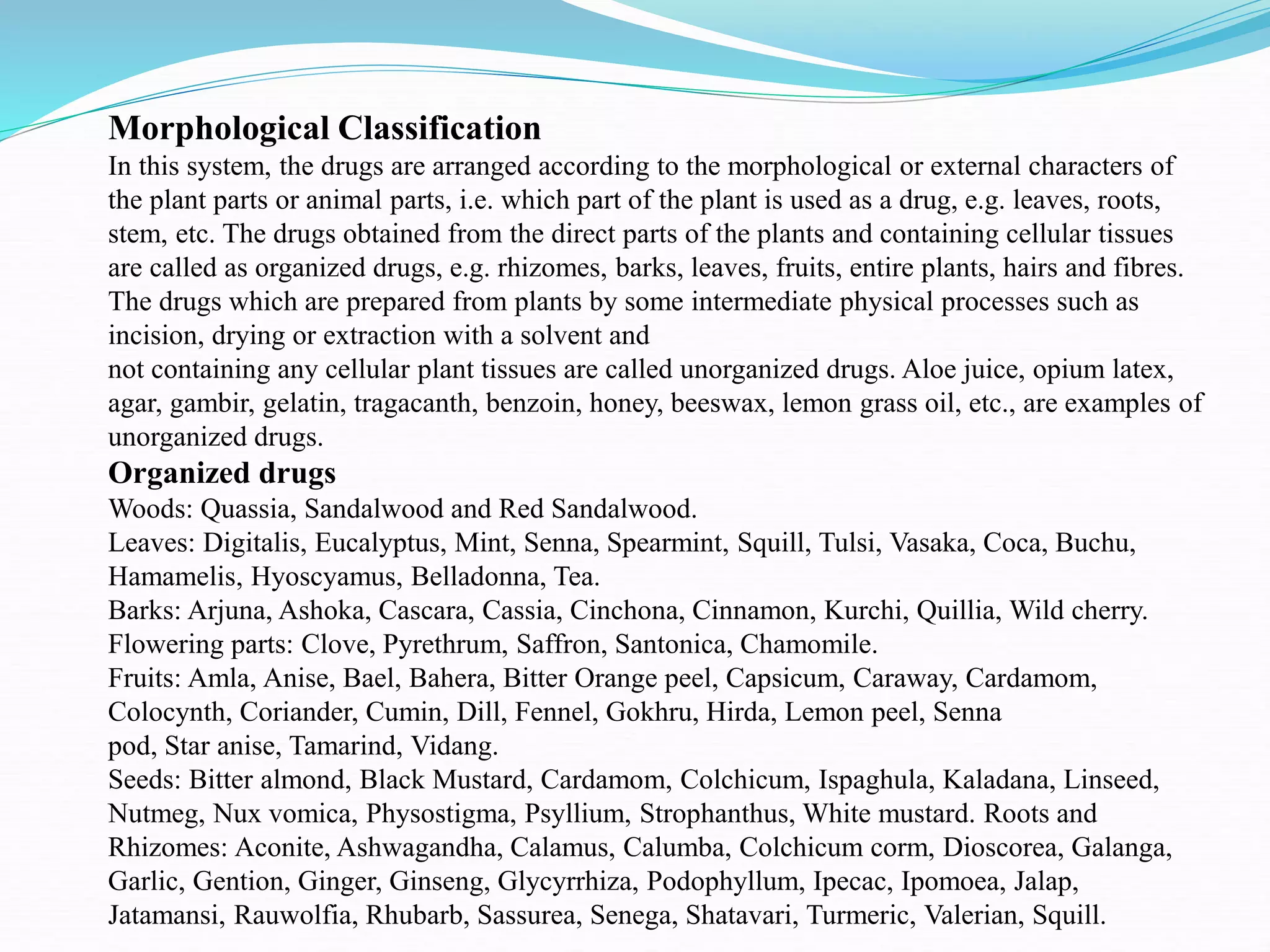 Morphological Classification
In this system, the drugs are arranged according to the morphological or external characters of
the plant parts or animal parts, i.e. which part of the plant is used as a drug, e.g. leaves, roots,
stem, etc. The drugs obtained from the direct parts of the plants and containing cellular tissues
are called as organized drugs, e.g. rhizomes, barks, leaves, fruits, entire plants, hairs and fibres.
The drugs which are prepared from plants by some intermediate physical processes such as
incision, drying or extraction with a solvent and
not containing any cellular plant tissues are called unorganized drugs. Aloe juice, opium latex,
agar, gambir, gelatin, tragacanth, benzoin, honey, beeswax, lemon grass oil, etc., are examples of
unorganized drugs.
Organized drugs
Woods: Quassia, Sandalwood and Red Sandalwood.
Leaves: Digitalis, Eucalyptus, Mint, Senna, Spearmint, Squill, Tulsi, Vasaka, Coca, Buchu,
Hamamelis, Hyoscyamus, Belladonna, Tea.
Barks: Arjuna, Ashoka, Cascara, Cassia, Cinchona, Cinnamon, Kurchi, Quillia, Wild cherry.
Flowering parts: Clove, Pyrethrum, Saffron, Santonica, Chamomile.
Fruits: Amla, Anise, Bael, Bahera, Bitter Orange peel, Capsicum, Caraway, Cardamom,
Colocynth, Coriander, Cumin, Dill, Fennel, Gokhru, Hirda, Lemon peel, Senna
pod, Star anise, Tamarind, Vidang.
Seeds: Bitter almond, Black Mustard, Cardamom, Colchicum, Ispaghula, Kaladana, Linseed,
Nutmeg, Nux vomica, Physostigma, Psyllium, Strophanthus, White mustard. Roots and
Rhizomes: Aconite, Ashwagandha, Calamus, Calumba, Colchicum corm, Dioscorea, Galanga,
Garlic, Gention, Ginger, Ginseng, Glycyrrhiza, Podophyllum, Ipecac, Ipomoea, Jalap,
Jatamansi, Rauwolfia, Rhubarb, Sassurea, Senega, Shatavari, Turmeric, Valerian, Squill.
 