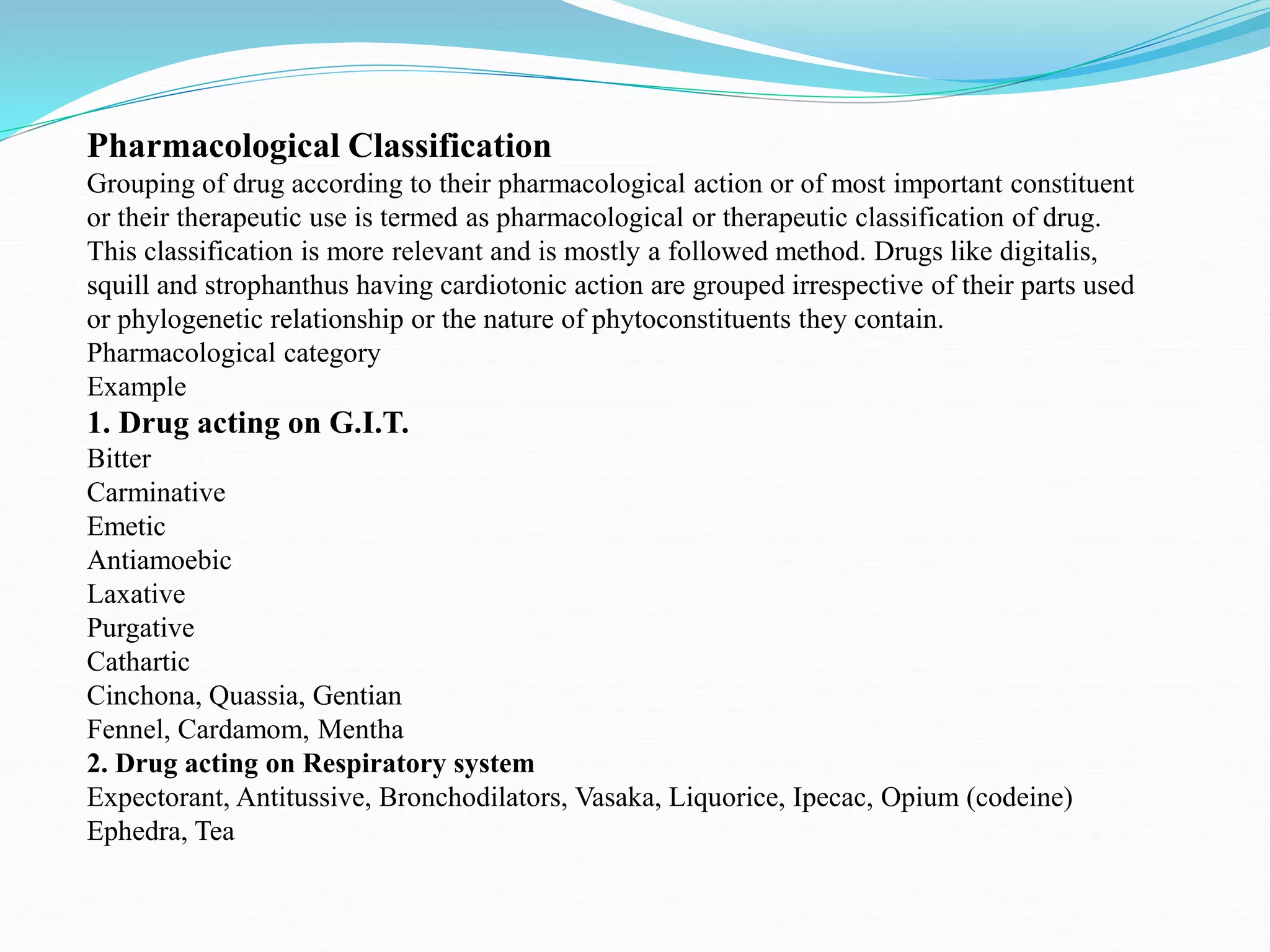 Pharmacological Classification
Grouping of drug according to their pharmacological action or of most important constituent
or their therapeutic use is termed as pharmacological or therapeutic classification of drug.
This classification is more relevant and is mostly a followed method. Drugs like digitalis,
squill and strophanthus having cardiotonic action are grouped irrespective of their parts used
or phylogenetic relationship or the nature of phytoconstituents they contain.
Pharmacological category
Example
1. Drug acting on G.I.T.
Bitter
Carminative
Emetic
Antiamoebic
Laxative
Purgative
Cathartic
Cinchona, Quassia, Gentian
Fennel, Cardamom, Mentha
2. Drug acting on Respiratory system
Expectorant, Antitussive, Bronchodilators, Vasaka, Liquorice, Ipecac, Opium (codeine)
Ephedra, Tea
 