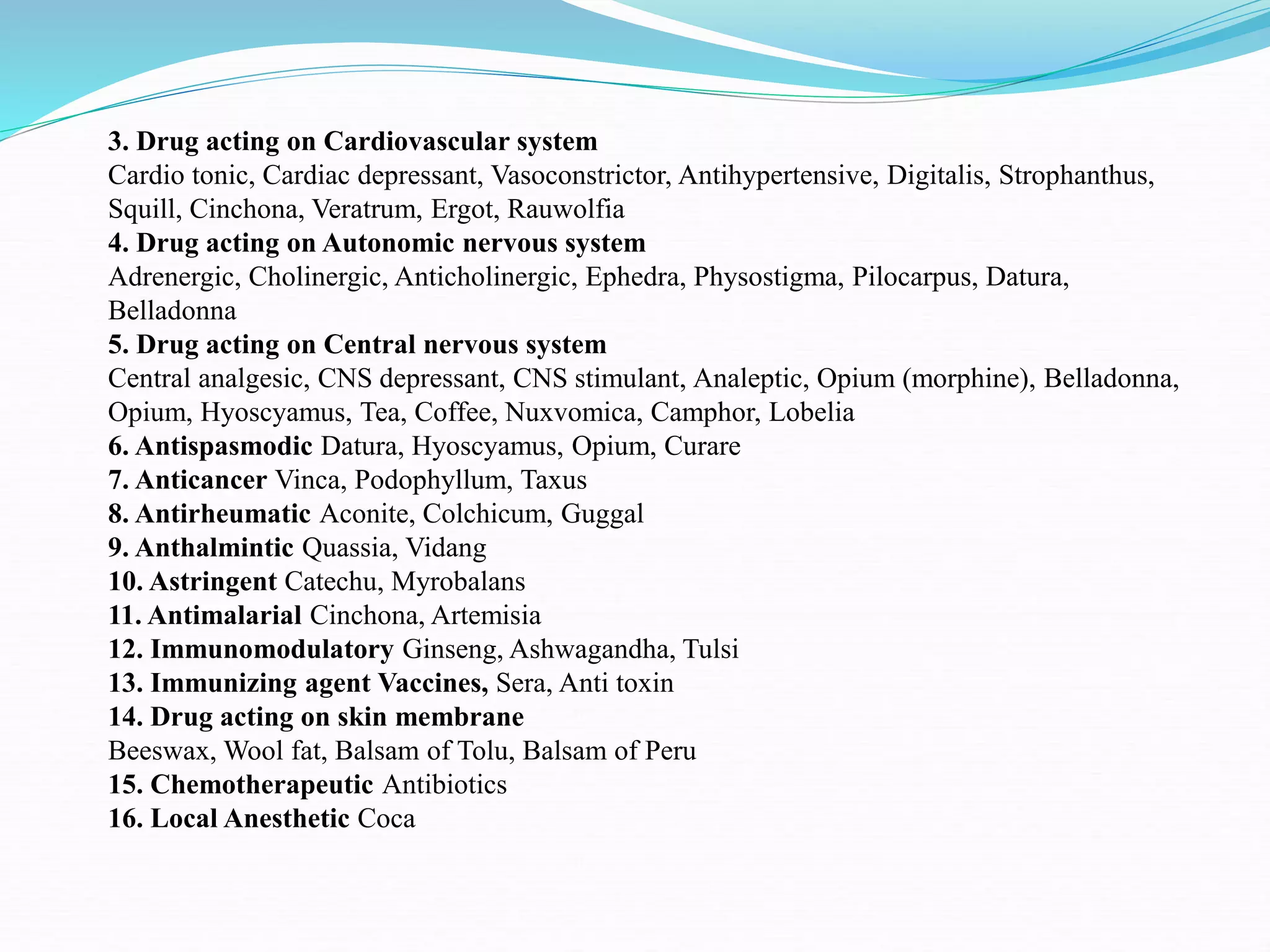 3. Drug acting on Cardiovascular system
Cardio tonic, Cardiac depressant, Vasoconstrictor, Antihypertensive, Digitalis, Strophanthus,
Squill, Cinchona, Veratrum, Ergot, Rauwolfia
4. Drug acting on Autonomic nervous system
Adrenergic, Cholinergic, Anticholinergic, Ephedra, Physostigma, Pilocarpus, Datura,
Belladonna
5. Drug acting on Central nervous system
Central analgesic, CNS depressant, CNS stimulant, Analeptic, Opium (morphine), Belladonna,
Opium, Hyoscyamus, Tea, Coffee, Nuxvomica, Camphor, Lobelia
6. Antispasmodic Datura, Hyoscyamus, Opium, Curare
7. Anticancer Vinca, Podophyllum, Taxus
8. Antirheumatic Aconite, Colchicum, Guggal
9. Anthalmintic Quassia, Vidang
10. Astringent Catechu, Myrobalans
11. Antimalarial Cinchona, Artemisia
12. Immunomodulatory Ginseng, Ashwagandha, Tulsi
13. Immunizing agent Vaccines, Sera, Anti toxin
14. Drug acting on skin membrane
Beeswax, Wool fat, Balsam of Tolu, Balsam of Peru
15. Chemotherapeutic Antibiotics
16. Local Anesthetic Coca
 