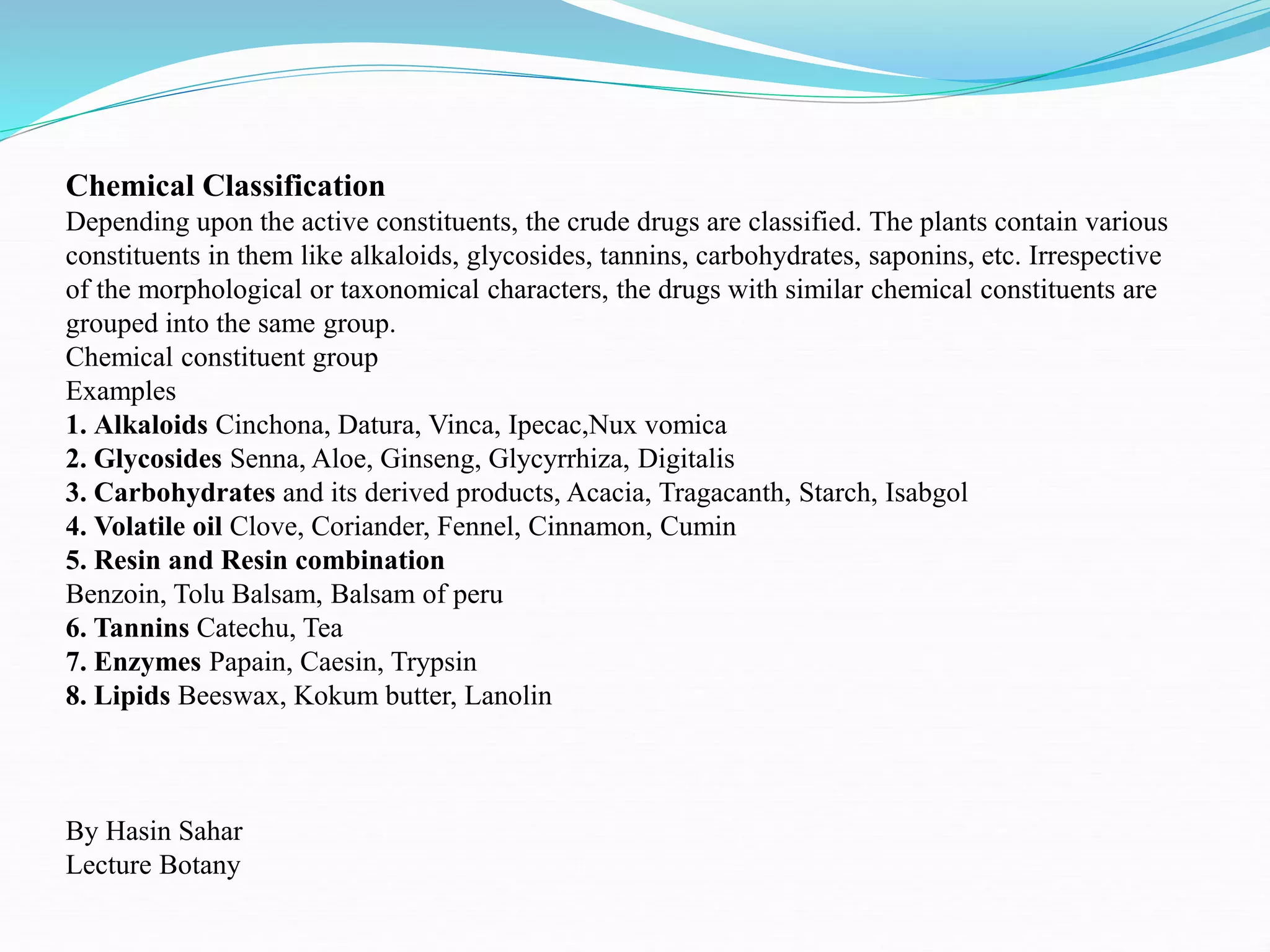 Chemical Classification
Depending upon the active constituents, the crude drugs are classified. The plants contain various
constituents in them like alkaloids, glycosides, tannins, carbohydrates, saponins, etc. Irrespective
of the morphological or taxonomical characters, the drugs with similar chemical constituents are
grouped into the same group.
Chemical constituent group
Examples
1. Alkaloids Cinchona, Datura, Vinca, Ipecac,Nux vomica
2. Glycosides Senna, Aloe, Ginseng, Glycyrrhiza, Digitalis
3. Carbohydrates and its derived products, Acacia, Tragacanth, Starch, Isabgol
4. Volatile oil Clove, Coriander, Fennel, Cinnamon, Cumin
5. Resin and Resin combination
Benzoin, Tolu Balsam, Balsam of peru
6. Tannins Catechu, Tea
7. Enzymes Papain, Caesin, Trypsin
8. Lipids Beeswax, Kokum butter, Lanolin
By Hasin Sahar
Lecture Botany
 