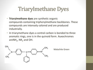 Triarylmethane Dyes
• Triarylmethane dyes are synthetic organic
compounds containing triphenylmethane backbones. These
compounds are intensely colored and are produced
industrially.
• In triarymethane dyes a central carbon is bonded to three
aromatic rings, one is in the quinoid form. Auxochromes
areNH2, NR2 and OH.
Malachite Green
 