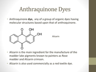 Anthraquinone Dyes
• Anthraquinone dye, any of a group of organic dyes having
molecular structures based upon that of anthraquinone.
• Alizarin is the main ingredient for the manufacture of the
madder lake pigments known to painters as Rose
madder and Alizarin crimson.
• Alizarin is also used commercially as a red textile dye.
Alizarin
 